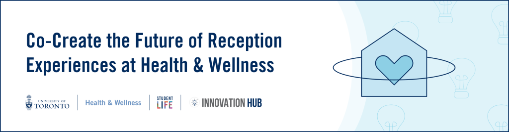 Alternative text for banner image: A white and blue banner image that contains the logos for U of T, Student Life, and Innovation Hub as well as a project icon for the Reception Experiences at Health & Wellness project. The banner has text that reads, ”Co-Create the Future of Reception Experiences at Health & Wellness”.