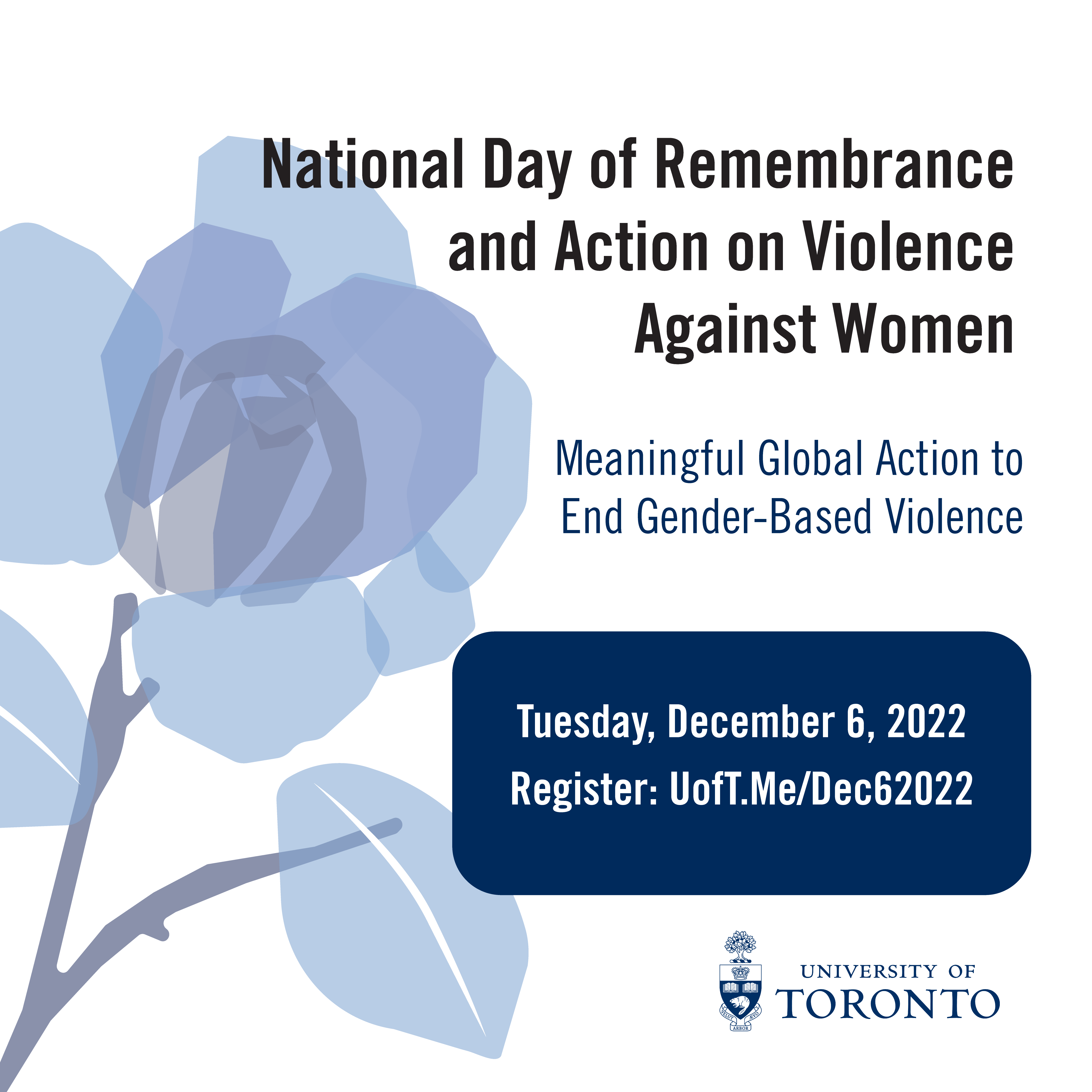 Image of blue rose against white background. Text that says "National Day of Remembrance and Action on Violence Against Women Meaningful Global Action to End Gender-Based Violence Tuesday, December 6, 2022 Register: UofT.Me/Dec62022 UNIVERSITY OF TORONTO logo