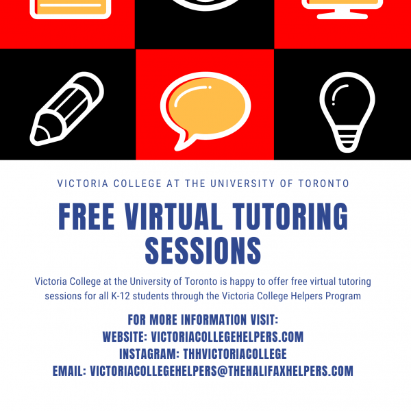 Text that says: Victoria College at the University of Toronto. Free Virtual Tutoring Sessions. Victoria College at the University of Toronto is happy to offer free virtual tutoring sessions for all K-12 students through the Victoria College Helpers Program. For more information visit: Website - victoriacollegehelpers.com, INSTAGRAM: thhvictoria college; email: victoriacollegehelpers@thehalifaxhelpers.com