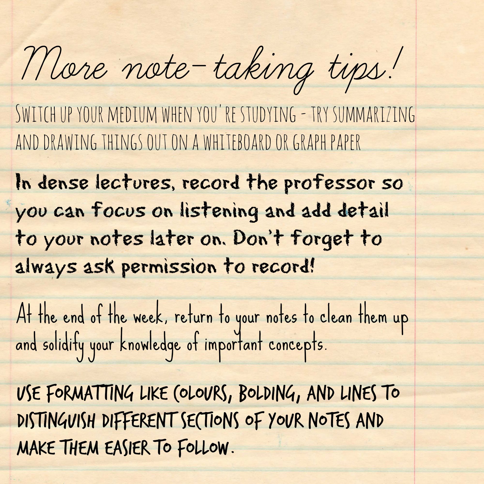 A piece of lined paper that reads: More note-taking tips! In my first year history class (Statecraft and Strategy, anyone?), I took at least four pages of lectures notes every week. I would sit at the front of the room and transcribe almost every word. And to make matters worse, my reading notes were basically a recopied version of the textbook (in which nearly every line was highlighted). When it came time to study for the exam, I had a binder bursting with dense paragraphs of commentary and tangents, with all the important details hidden underneath. Taking notes is like an art form, and everyone has their own approach to it. What works for one person may not work for you. It’s all about trial and error - trying out different strategies, getting rid of parts that don’t work for you, and keeping parts that do. Bearing that in mind, here are some of the problems I ran into when I first started taking notes in my undergrad. Taking way too many notes during lecture As mentioned earlier, I used to take enough notes per class to fill an Olympic-sized swimming pool at the end of the semester. Now, I’ve learned to listen to my professor and summarize as we move through course material. Summarizing as I go helps me remember material better because it forces me to do a memory exercise on the spot to reflect on which concepts were most important. Taking way too many notes from readings A friend of mine shared a great strategy for taking notes from readings that I now swear by. I do the reading, jotting notes in the margins as I go and highlighting things but not taking any separate notes. After I finish the reading, I write a short, point-form summary of it from memory that I can refer back to later. I find this really helps me remember what I’ve just read and focus in on important or interesting points that I can bring up in class discussion. Laptop or notebook? This is a common conundrum when it comes to note-taking. In first-year, I used my laptop to take notes because I was trying to get down every word the professor was saying. Now, I always have my laptop with me in case I want to get something down from lecture in greater detail, but I use my notebook because the act of writing seems to help me remember concepts better. I can tune out while I’m using my laptop, but to catch things while I’m writing, I have to pay close attention and summarize concepts on the spot to take good notes. There is also some scientific evidence that writing by hand leads to greater memory retention - as mentioned in this Guardian article that one of my professors shared ahead of our first lecture to offer a counterpoint to electronic notetaking. But a lot of people prefer using their laptops, and there’s nothing wrong with that! Plus, it makes you a great candidate to help out other students as a volunteer note-taker with Accessibility Services - check out more information on volunteer note-taking at this link. (Though not to worry, you can still be a volunteer note-taker with handwritten notes!) Everyone has a different style of note-taking that works for them - from using your own elaborate shorthand on a word processor, to using an app like Evernote, to scribbling summaries in your notebook like me. Don’t fret about getting every word down or taking “perfect” notes - the trick is to find the strategy that helps you learn best and go with that. Questions about note-taking? Hit me up in the comments! For tips on note-taking and reading, check out the Academic Success Centre’s workshop this Thursday, October 1 at 6:30 pm in the Blackburn Room at Robarts Library. The ASC has tons of other academic workshops on topics like exam prep, writing, and giving presentations. Check out the full schedule on their website. In dense lectures, record the professor so you can focus on listening and add detail to your notes later on. Don't forget to always always ask permission to record! At the end of the week, return to your notes to clean them up and solidify your knowledge of important concepts. Use formatting like colours, bolding, and lines to distinguish different sections of your notes and make them easier to follow.