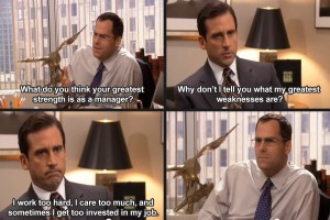 From The Office: David Wallace - what do you think your greatest strengths as a manager are? Michael: Why don't I tell you what my greatest weaknesses are? I work too hard, I care too much and I get too invested in my job. David Wallace's unimpressed face.