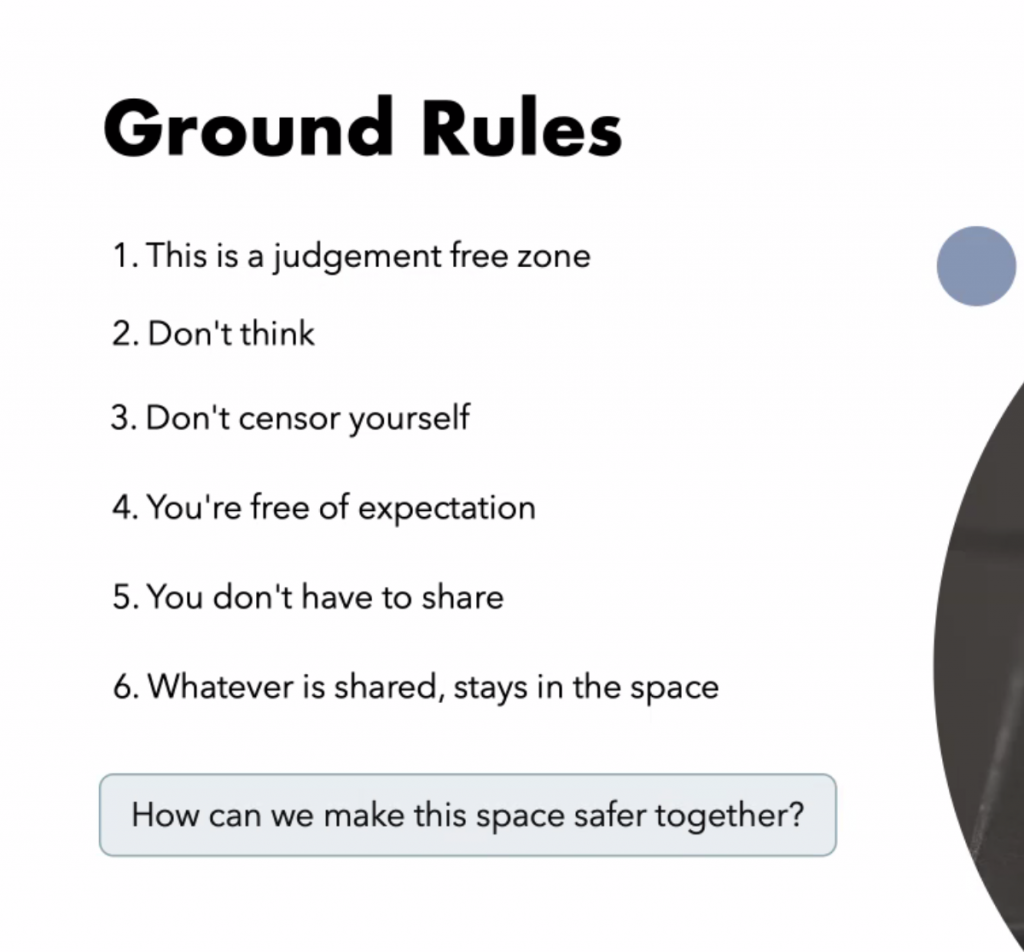 ground rules
1. This is a jusdgement free zone
2. Don't think
3.Don't censor yourself
4. You're free of expectation
5. You don't have to share
6. Whatever is shared, stays in the space
How can we make this space safer together?