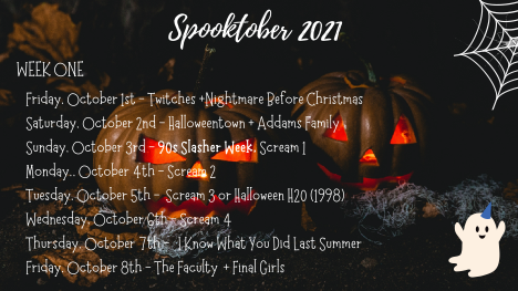 Spooktober 2021 
Week One 

Friday, October 1st - Twitches +Nightmare Before Christmas
Saturday, October 2nd - Halloweentown + Addams Family
Sunday, October 3rd -
90s Slasher Week,
Scream 1
Monday, October 4th - Scream 2
Tuesday, October 5th -
Scream 3 or Halloween H20 (1998)
Wednesday, October 6th - Scream 4
Thursday, October 7th -
I Know What You Did Last Summer
Friday, October 8th - The Faculty
and Final Girls