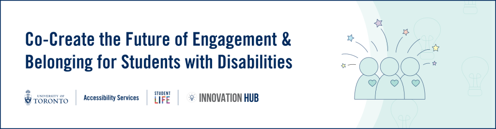 A white and green banner image that contains the logos for U of T, Student Life, and Innovation Hub as well as a project icon for the Engagement & Belonging for Students with Disabilities project. The banner has text that reads, ”Co-Create the Future of Engagement & Belonging for Students with Disabilities”.