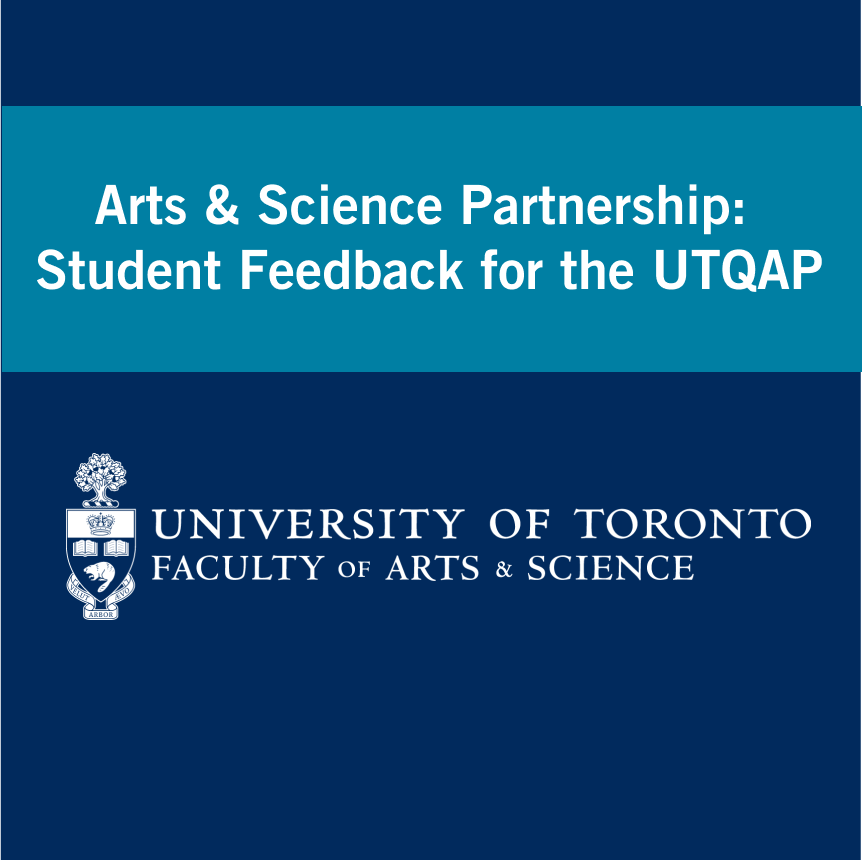 Navy background with a teal bar with text that reads "Arts & Science Partnership: Student Feedback for the UTQAP" with the University of Toronto Faculty of Arts & Science logo beneath.