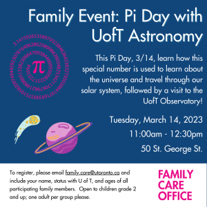 Family Event: 
Pi Day with U of T Astronomy

This Pi Day, 3/14, learn how this special number is used to learn about the universe and travel through our solar system, followed by a visit to the UofT Observatory!

Tuesday, March 14, 2023
11:00 am - 12:30 pm
50 St. George Street

To register, please email family.care@utoronto.ca and include your name, status with U of T, and ages of all participating children. Open to children grade 2 and up; one adult per group please.
Pi symbol and images of a planet with a ring surrounding it and an asteroid