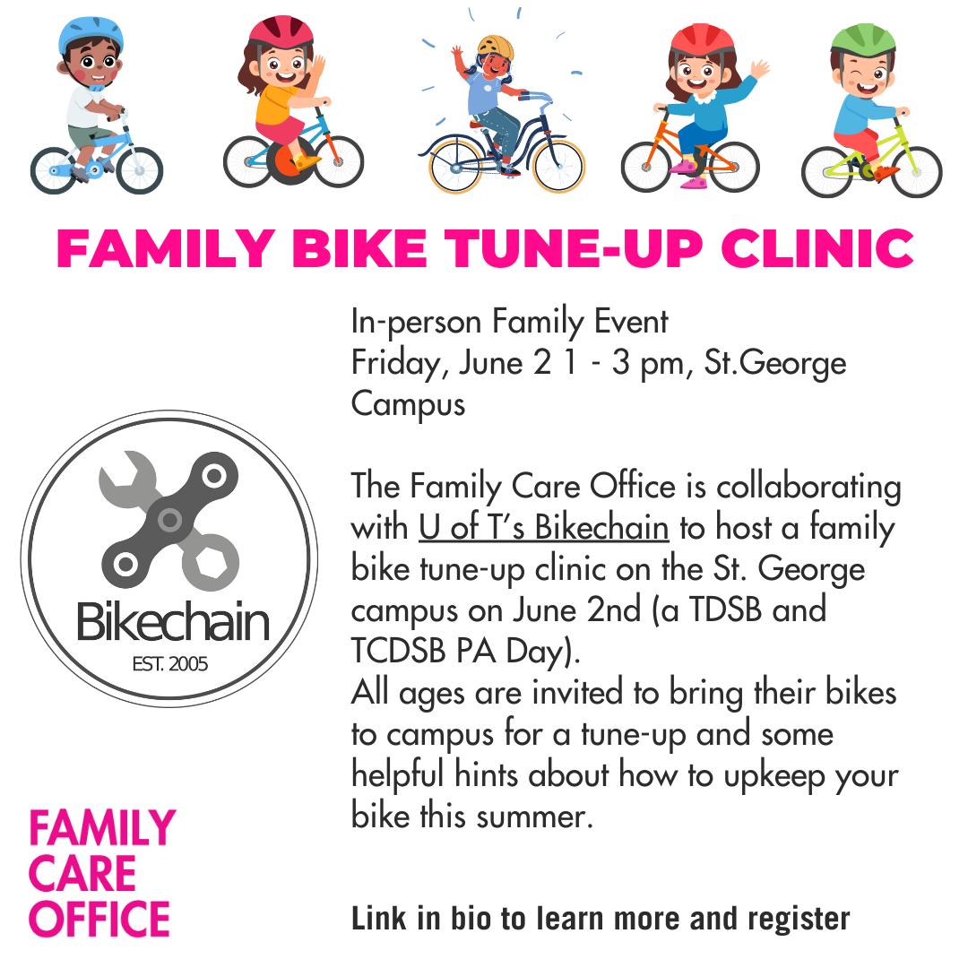 Family Bike Tune-up Clinicn-person Family Event Friday, June 2 1 - 3 pm, St.George Campus The Family Care Office is collaborating with U of T’s Bikechain to host a family bike tune-up clinic on the St. George campus on June 2nd (a TDSB and TCDSB PA Day). All ages are invited to bring their bikes to campus for a tune-up and some helpful hints about how to upkeep your bike this summer.